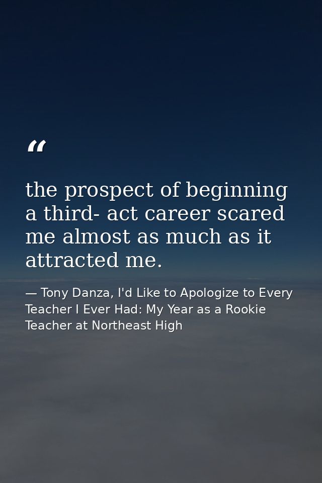 the prospect of beginning a third- act career scared me almost as much as it attracted me. — Tony Danza, I'd Like to Apologize to Every Teacher I Ever Had: My Year as a Rookie Teacher at Northeast High