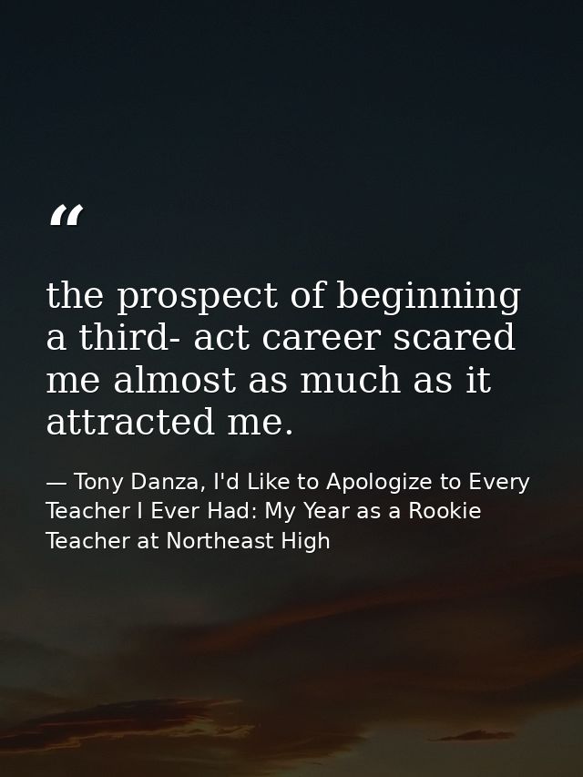 the prospect of beginning a third- act career scared me almost as much as it attracted me. — Tony Danza, I'd Like to Apologize to Every Teacher I Ever Had: My Year as a Rookie Teacher at Northeast High