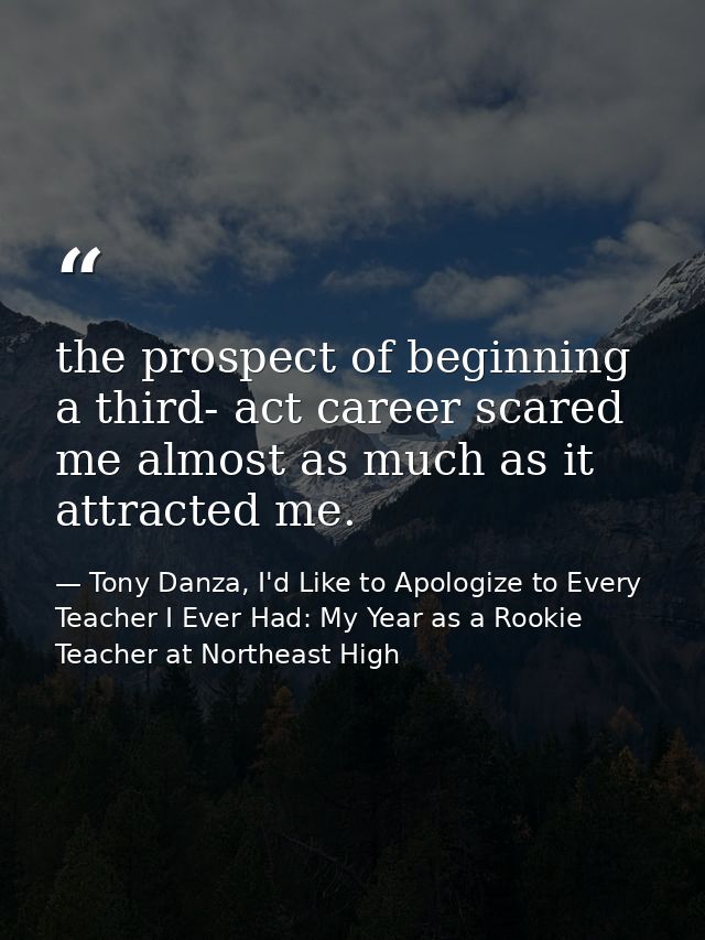 the prospect of beginning a third- act career scared me almost as much as it attracted me. — Tony Danza, I'd Like to Apologize to Every Teacher I Ever Had: My Year as a Rookie Teacher at Northeast High