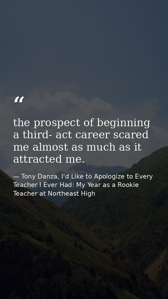 the prospect of beginning a third- act career scared me almost as much as it attracted me. — Tony Danza, I'd Like to Apologize to Every Teacher I Ever Had: My Year as a Rookie Teacher at Northeast High