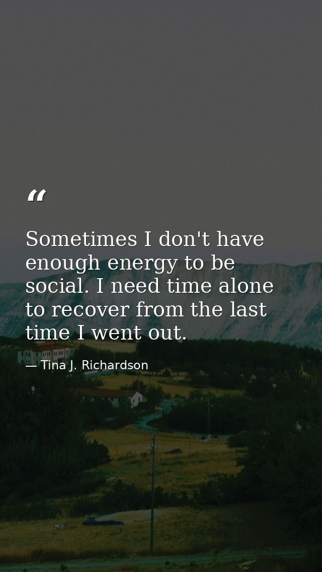 Sometimes I don't have enough energy to be social. I need time alone to recover from the last time I went out. — Tina J. Richardson