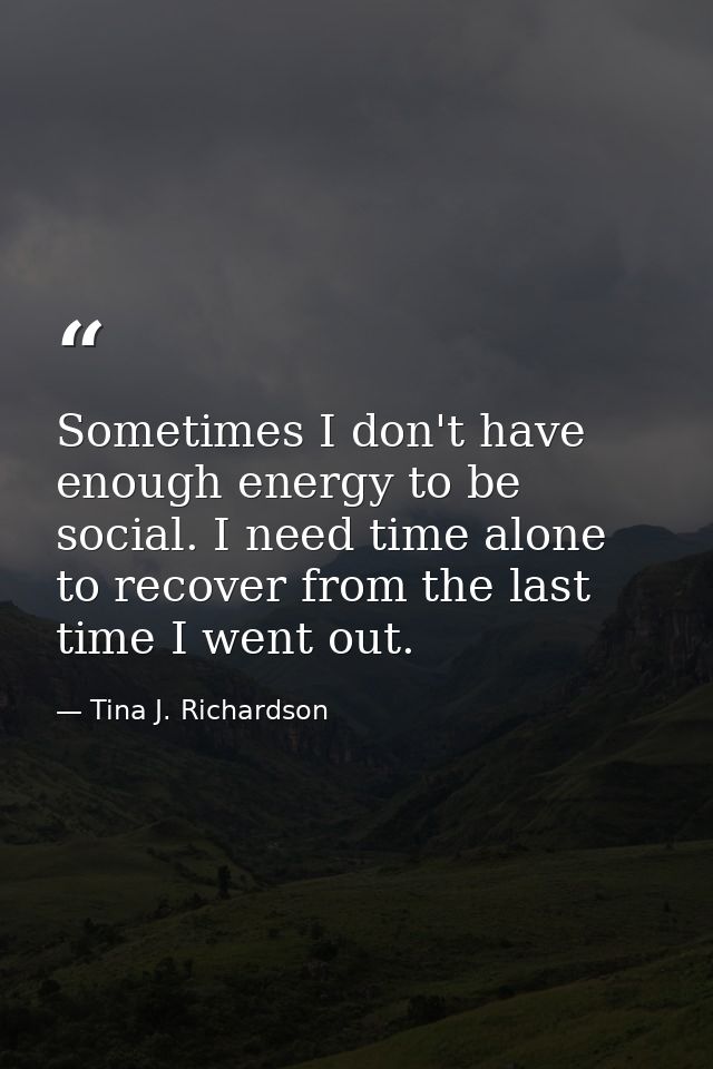 Sometimes I don't have enough energy to be social. I need time alone to recover from the last time I went out. — Tina J. Richardson