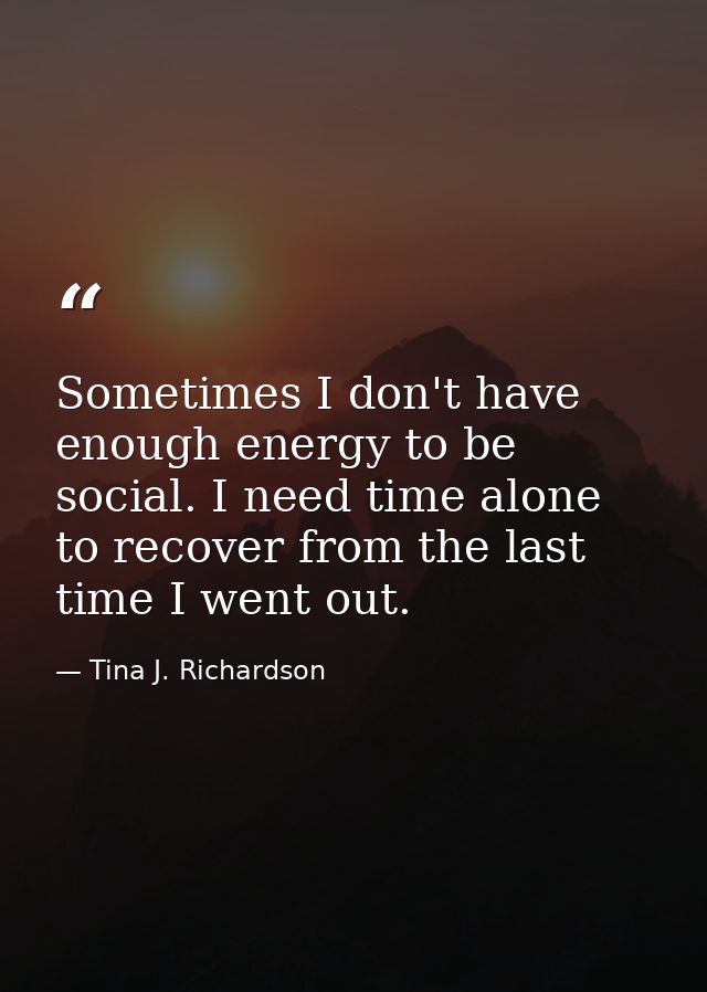 Sometimes I don't have enough energy to be social. I need time alone to recover from the last time I went out. — Tina J. Richardson