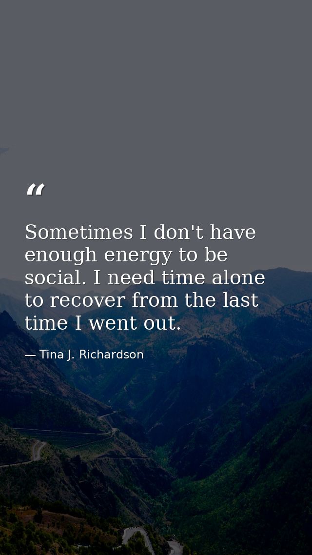 Sometimes I don't have enough energy to be social. I need time alone to recover from the last time I went out. — Tina J. Richardson