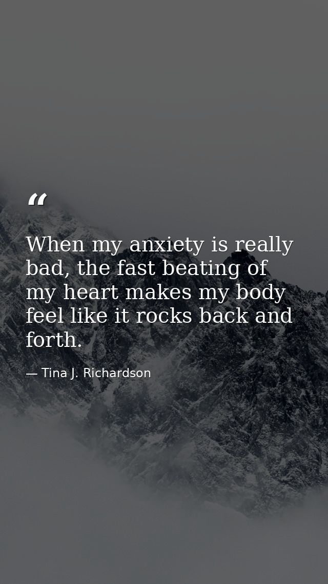 When my anxiety is really bad, the fast beating of my heart makes my body feel like it rocks back and forth. — Tina J. Richardson