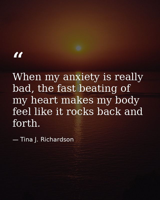 When my anxiety is really bad, the fast beating of my heart makes my body feel like it rocks back and forth. — Tina J. Richardson