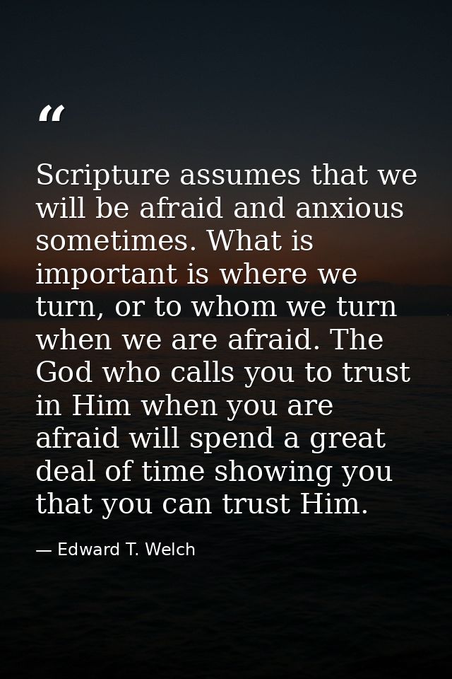 Scripture assumes that we will be afraid and anxious sometimes. What is important is where we turn, or to whom we turn w — Edward T. Welch
