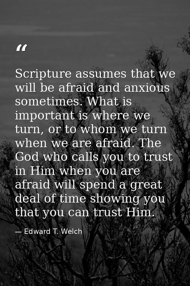 Scripture assumes that we will be afraid and anxious sometimes. What is important is where we turn, or to whom we turn w — Edward T. Welch