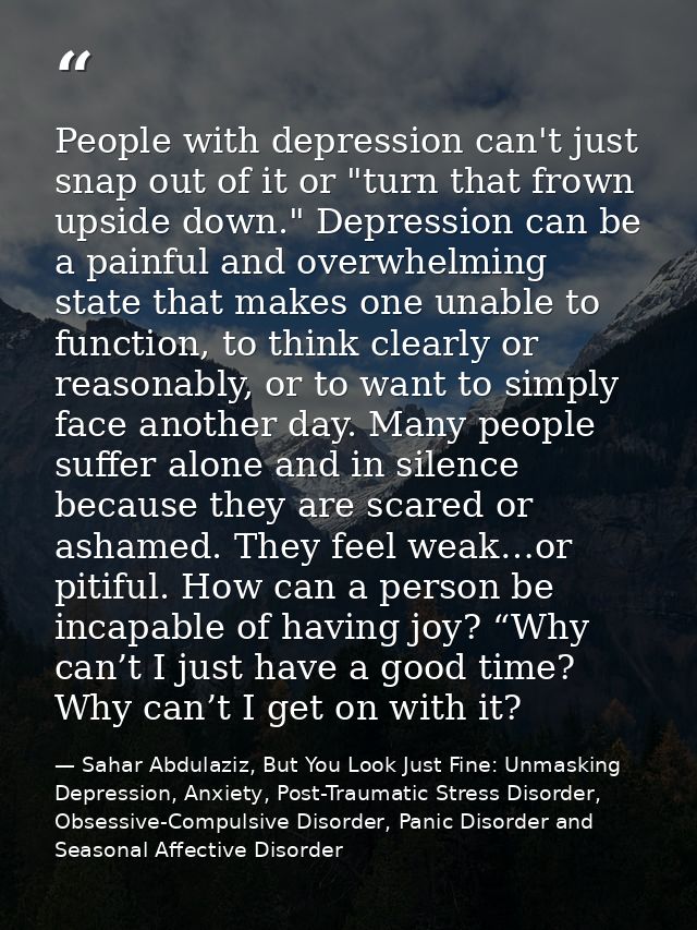 People with depression can't just snap out of it or "turn that frown upside down." Depression can be a painful and overw — Sahar Abdulaziz, But You Look Just Fine: Unmasking Depression, Anxiety, Post-Traumatic Stress Disorder, Obsessive-Compulsive Disorder, Panic Disorder and Seasonal Affective Disorder