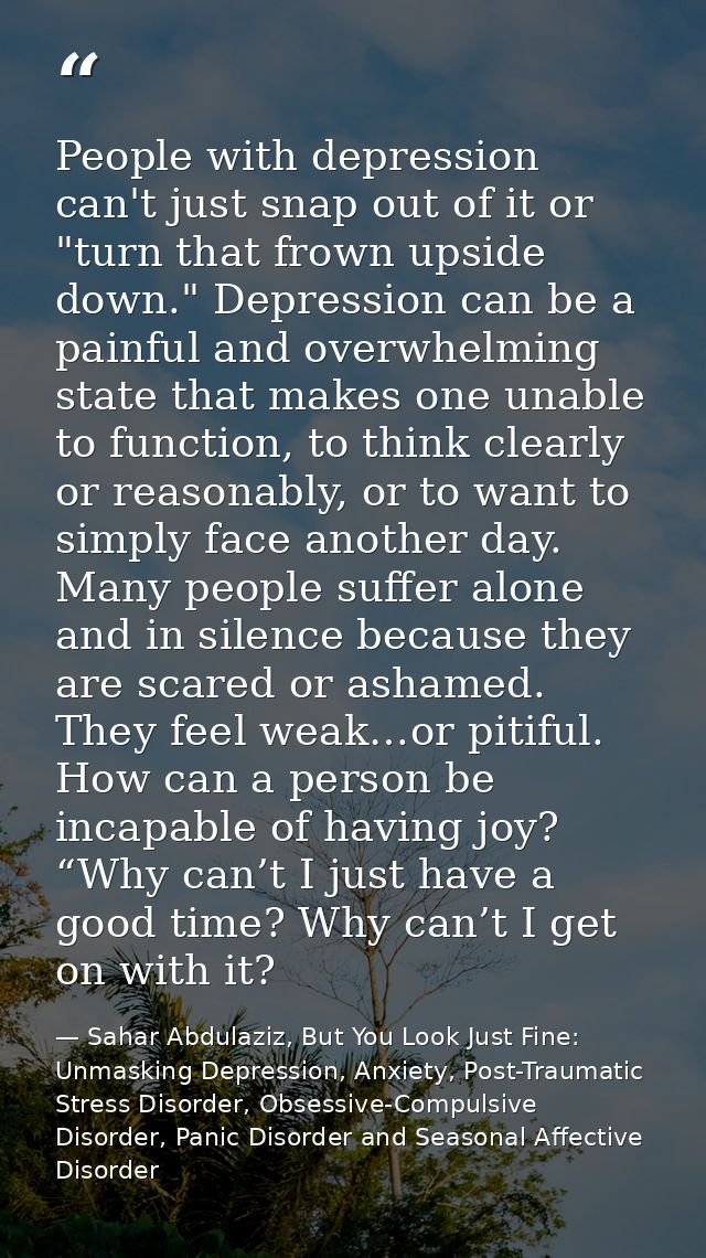 People with depression can't just snap out of it or "turn that frown upside down." Depression can be a painful and overw — Sahar Abdulaziz, But You Look Just Fine: Unmasking Depression, Anxiety, Post-Traumatic Stress Disorder, Obsessive-Compulsive Disorder, Panic Disorder and Seasonal Affective Disorder