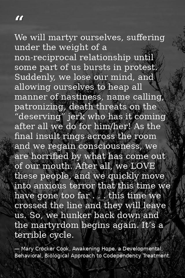 We will martyr ourselves, suffering under the weight of a non-reciprocal relationship until some part of us bursts in pr — Mary Crocker Cook, Awakening Hope. a Developmental, Behavioral, Biological Approach to Codependency Treatment.