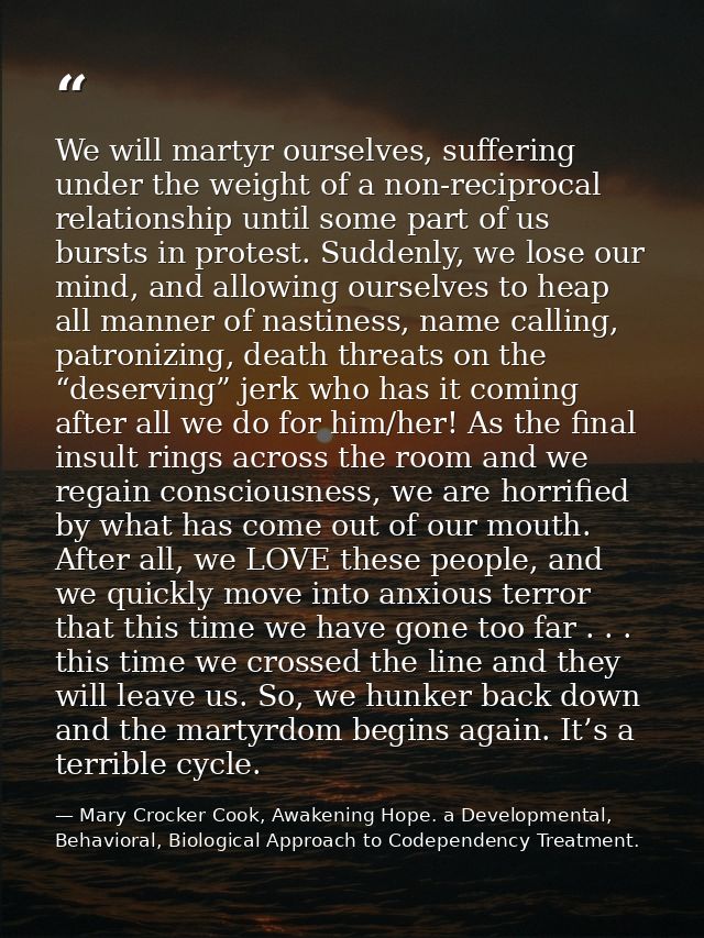 We will martyr ourselves, suffering under the weight of a non-reciprocal relationship until some part of us bursts in pr — Mary Crocker Cook, Awakening Hope. a Developmental, Behavioral, Biological Approach to Codependency Treatment.