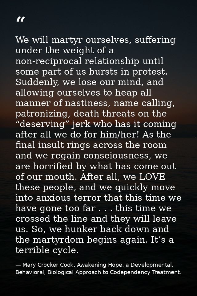 We will martyr ourselves, suffering under the weight of a non-reciprocal relationship until some part of us bursts in pr — Mary Crocker Cook, Awakening Hope. a Developmental, Behavioral, Biological Approach to Codependency Treatment.