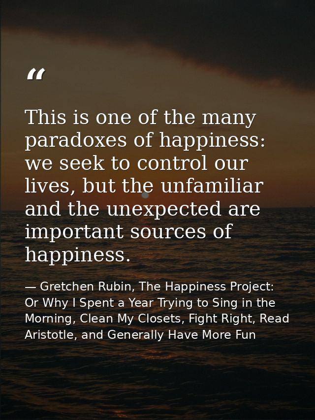 This is one of the many paradoxes of happiness: we seek to control our lives, but the unfamiliar and the unexpected are  — Gretchen Rubin, The Happiness Project: Or Why I Spent a Year Trying to Sing in the Morning, Clean My Closets, Fight Right, Read Aristotle, and Generally Have More Fun