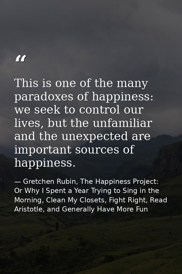 This is one of the many paradoxes of happiness: we seek to control our lives, but the unfamiliar and the unexpected are  — Gretchen Rubin, The Happiness Project: Or Why I Spent a Year Trying to Sing in the Morning, Clean My Closets, Fight Right, Read Aristotle, and Generally Have More Fun