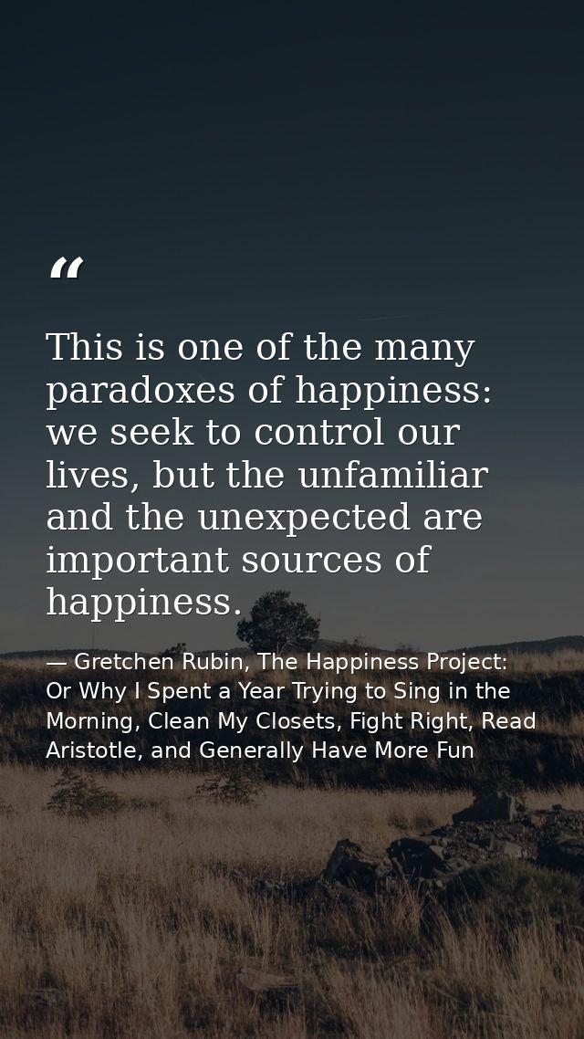 This is one of the many paradoxes of happiness: we seek to control our lives, but the unfamiliar and the unexpected are  — Gretchen Rubin, The Happiness Project: Or Why I Spent a Year Trying to Sing in the Morning, Clean My Closets, Fight Right, Read Aristotle, and Generally Have More Fun