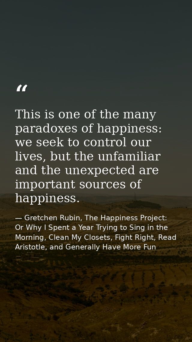 This is one of the many paradoxes of happiness: we seek to control our lives, but the unfamiliar and the unexpected are  — Gretchen Rubin, The Happiness Project: Or Why I Spent a Year Trying to Sing in the Morning, Clean My Closets, Fight Right, Read Aristotle, and Generally Have More Fun