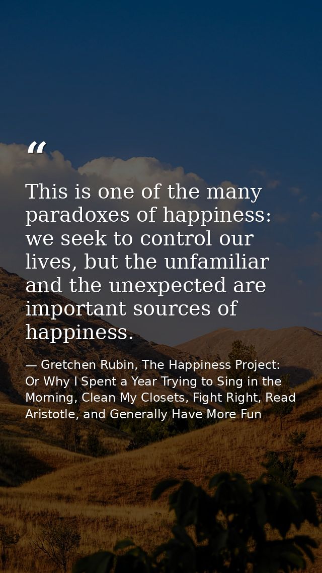 This is one of the many paradoxes of happiness: we seek to control our lives, but the unfamiliar and the unexpected are  — Gretchen Rubin, The Happiness Project: Or Why I Spent a Year Trying to Sing in the Morning, Clean My Closets, Fight Right, Read Aristotle, and Generally Have More Fun