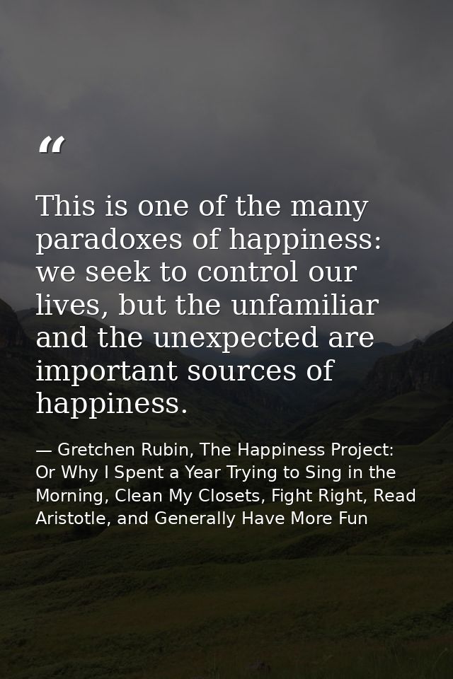 This is one of the many paradoxes of happiness: we seek to control our lives, but the unfamiliar and the unexpected are  — Gretchen Rubin, The Happiness Project: Or Why I Spent a Year Trying to Sing in the Morning, Clean My Closets, Fight Right, Read Aristotle, and Generally Have More Fun