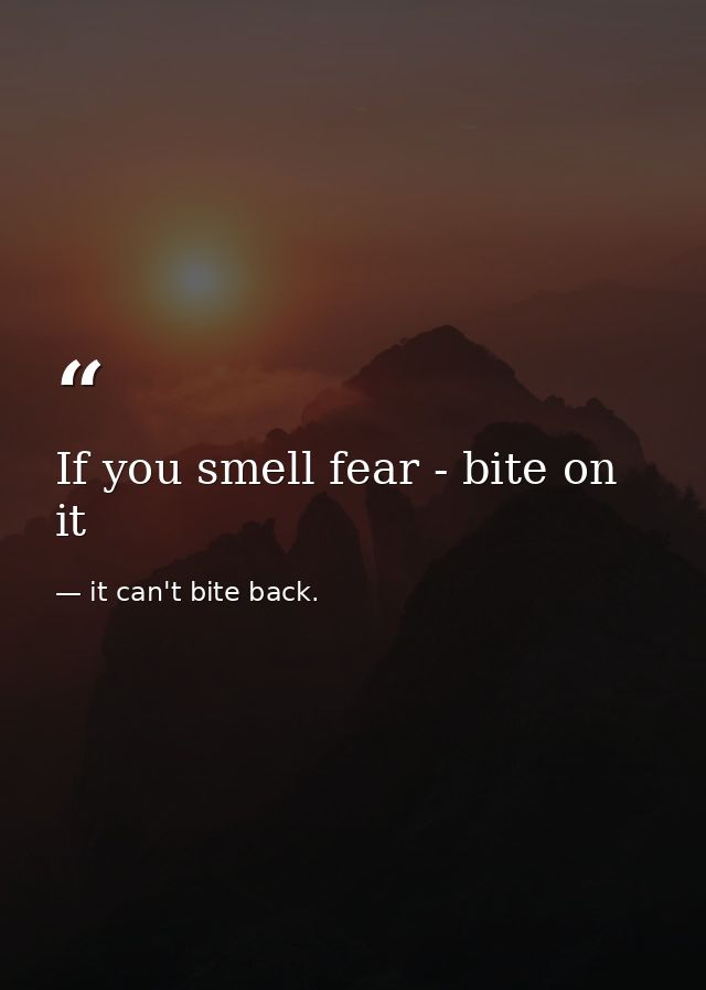 If you smell fear - bite on it — it can't bite back.