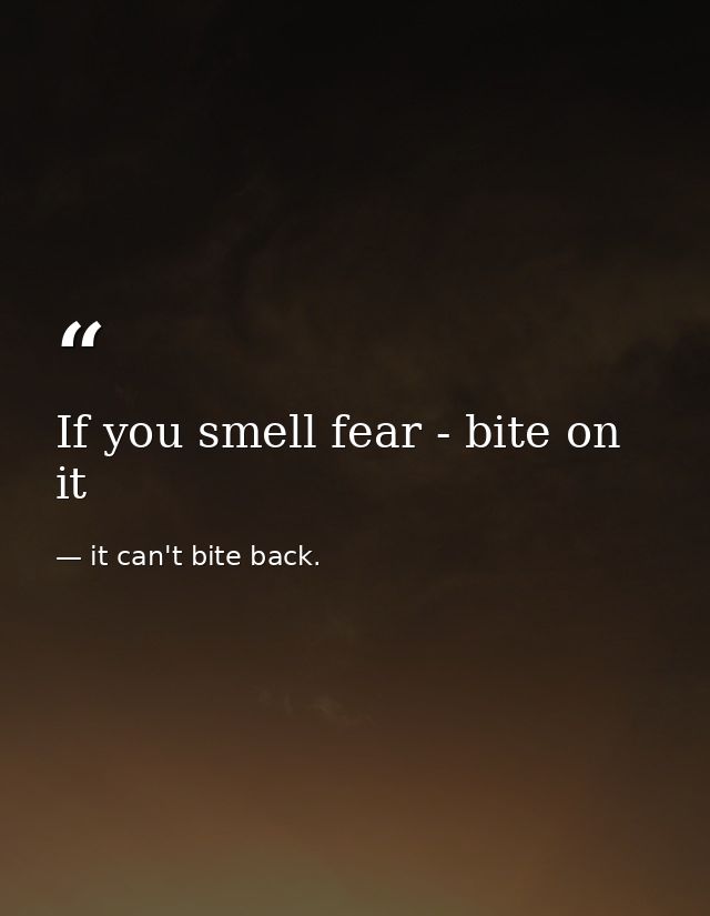 If you smell fear - bite on it — it can't bite back.