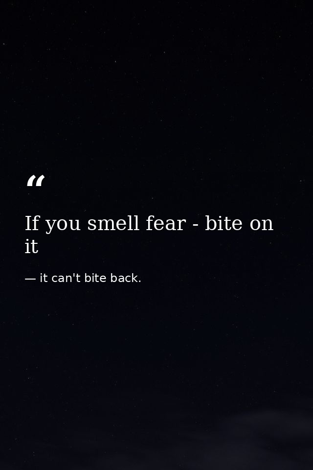 If you smell fear - bite on it — it can't bite back.