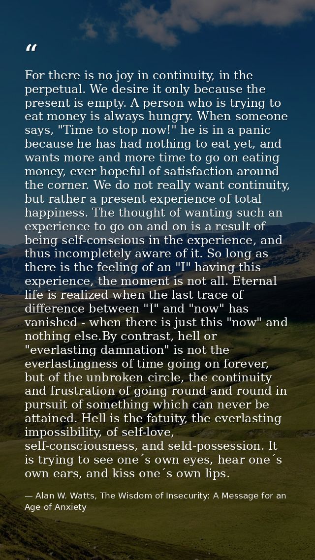 For there is no joy in continuity, in the perpetual. We desire it only because the present is empty. A person who is try — Alan W. Watts, The Wisdom of Insecurity: A Message for an Age of Anxiety