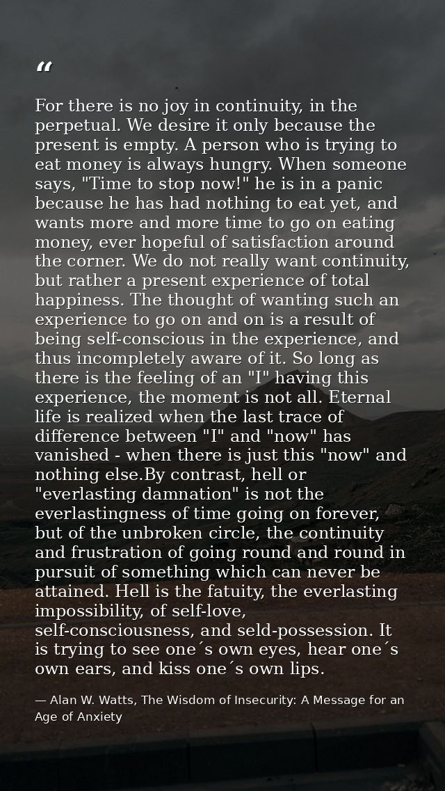 For there is no joy in continuity, in the perpetual. We desire it only because the present is empty. A person who is try — Alan W. Watts, The Wisdom of Insecurity: A Message for an Age of Anxiety