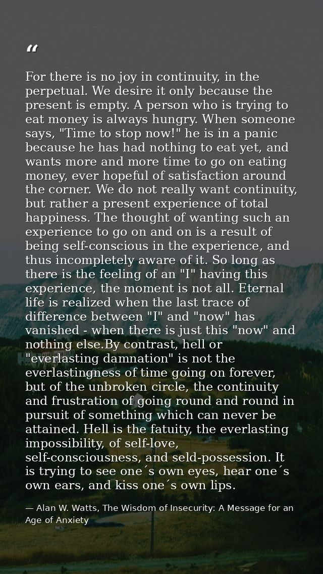 For there is no joy in continuity, in the perpetual. We desire it only because the present is empty. A person who is try — Alan W. Watts, The Wisdom of Insecurity: A Message for an Age of Anxiety