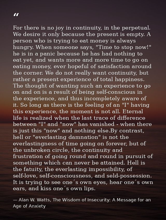 For there is no joy in continuity, in the perpetual. We desire it only because the present is empty. A person who is try — Alan W. Watts, The Wisdom of Insecurity: A Message for an Age of Anxiety