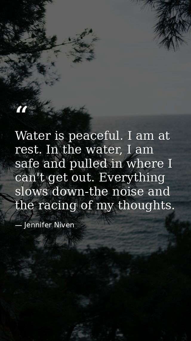 Water is peaceful. I am at rest. In the water, I am safe and pulled in where I can't get out. Everything slows down-the  — Jennifer Niven