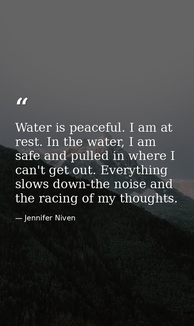 Water is peaceful. I am at rest. In the water, I am safe and pulled in where I can't get out. Everything slows down-the  — Jennifer Niven