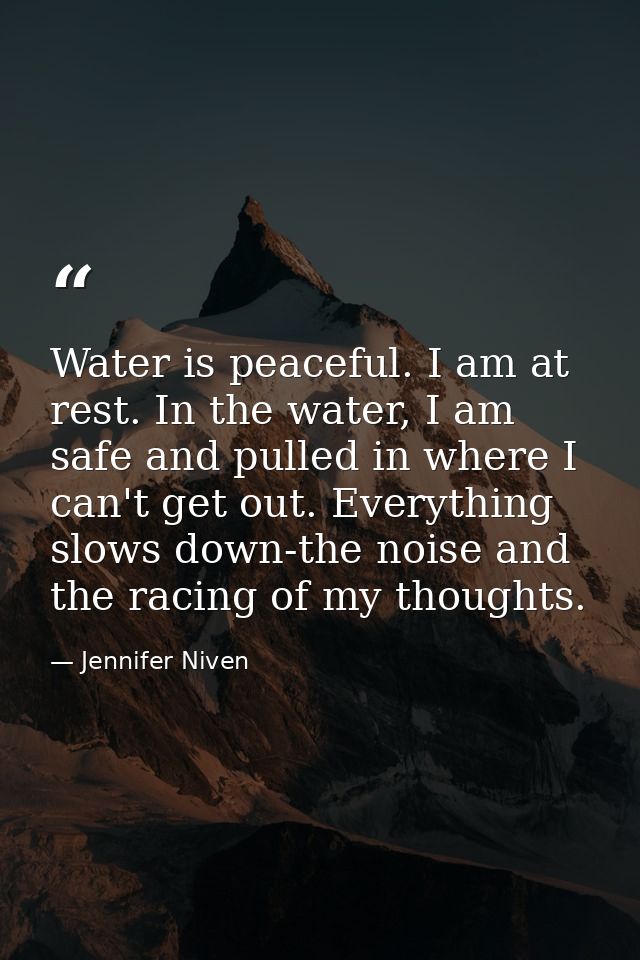 Water is peaceful. I am at rest. In the water, I am safe and pulled in where I can't get out. Everything slows down-the  — Jennifer Niven
