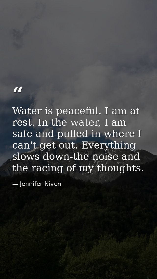 Water is peaceful. I am at rest. In the water, I am safe and pulled in where I can't get out. Everything slows down-the  — Jennifer Niven