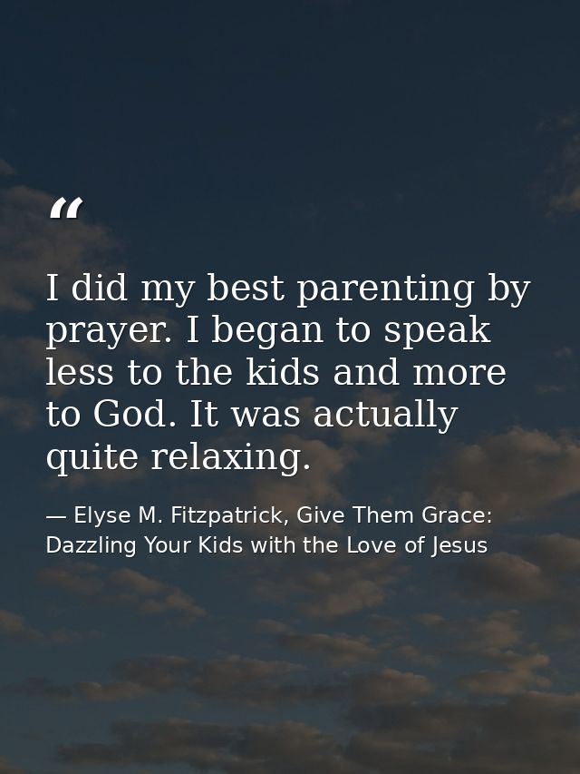 I did my best parenting by prayer. I began to speak less to the kids and more to God. It was actually quite relaxing. — Elyse M. Fitzpatrick, Give Them Grace: Dazzling Your Kids with the Love of Jesus