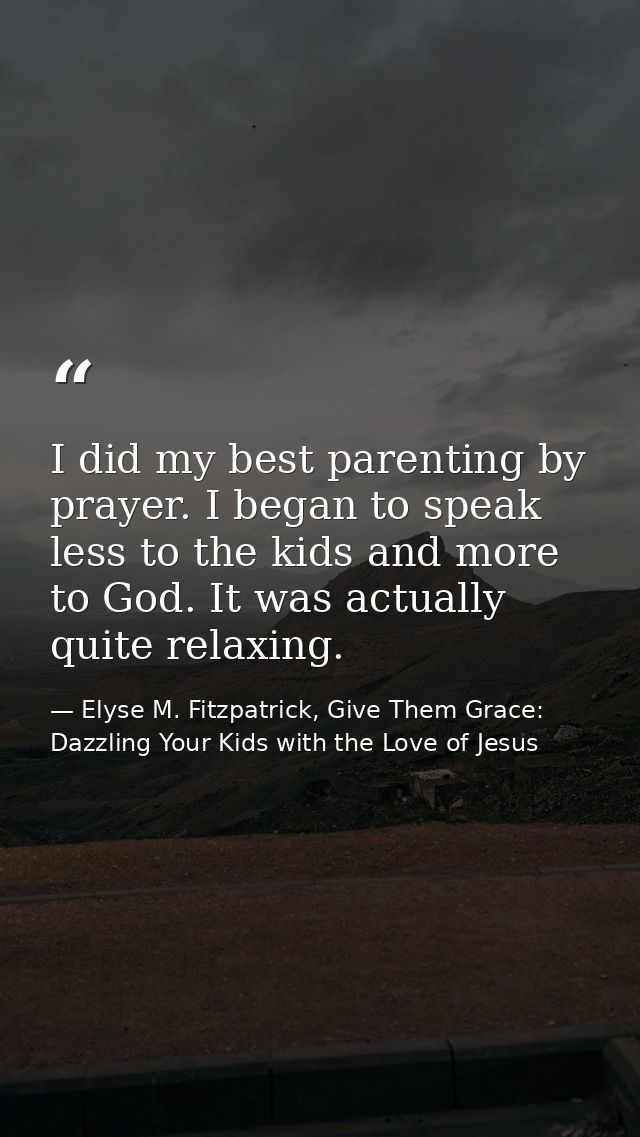 I did my best parenting by prayer. I began to speak less to the kids and more to God. It was actually quite relaxing. — Elyse M. Fitzpatrick, Give Them Grace: Dazzling Your Kids with the Love of Jesus