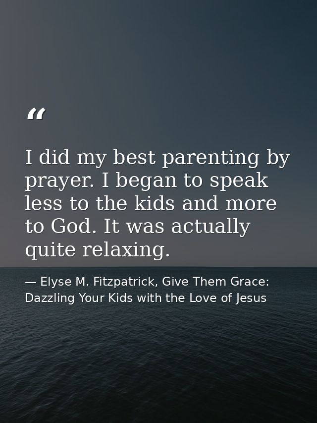 I did my best parenting by prayer. I began to speak less to the kids and more to God. It was actually quite relaxing. — Elyse M. Fitzpatrick, Give Them Grace: Dazzling Your Kids with the Love of Jesus
