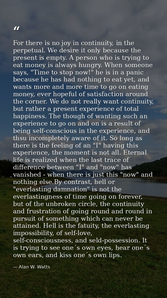 For there is no joy in continuity, in the perpetual. We desire it only because the present is empty. A person who is try — Alan W. Watts