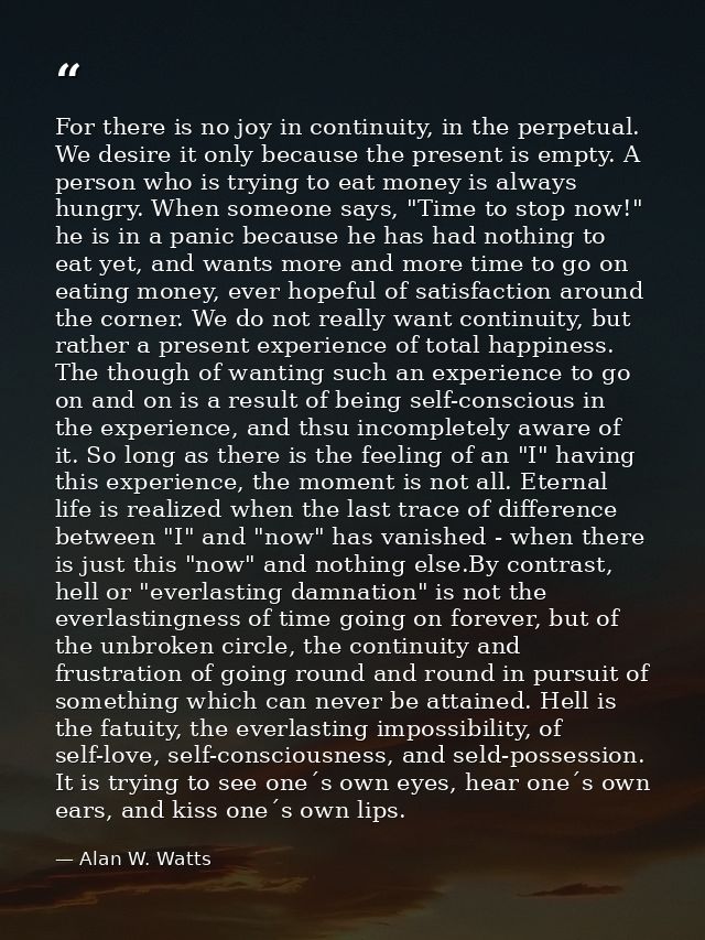 For there is no joy in continuity, in the perpetual. We desire it only because the present is empty. A person who is try — Alan W. Watts