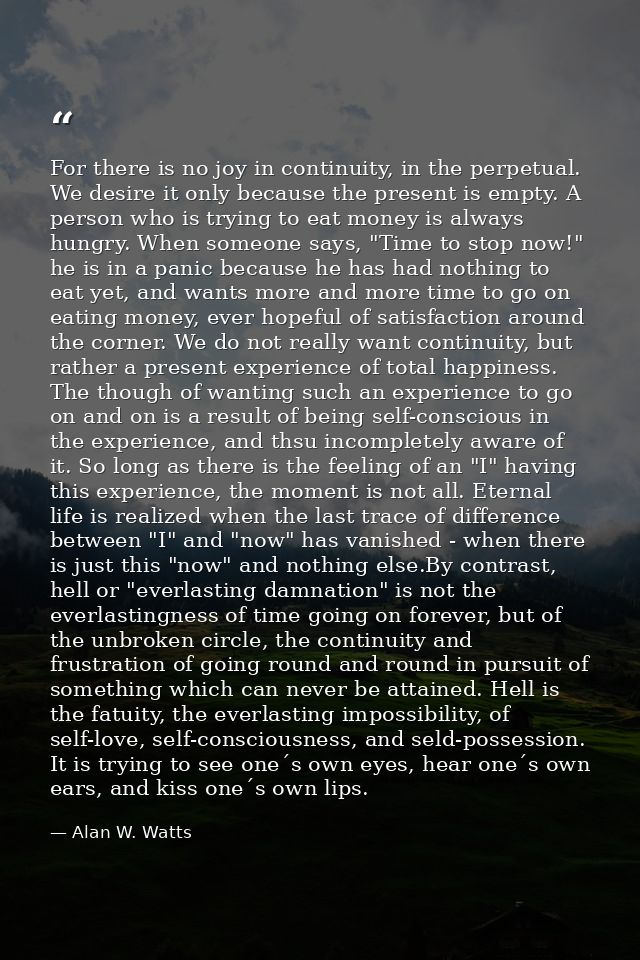 For there is no joy in continuity, in the perpetual. We desire it only because the present is empty. A person who is try — Alan W. Watts
