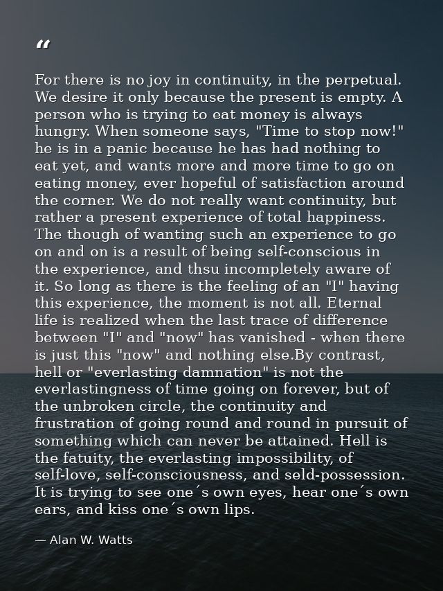 For there is no joy in continuity, in the perpetual. We desire it only because the present is empty. A person who is try — Alan W. Watts