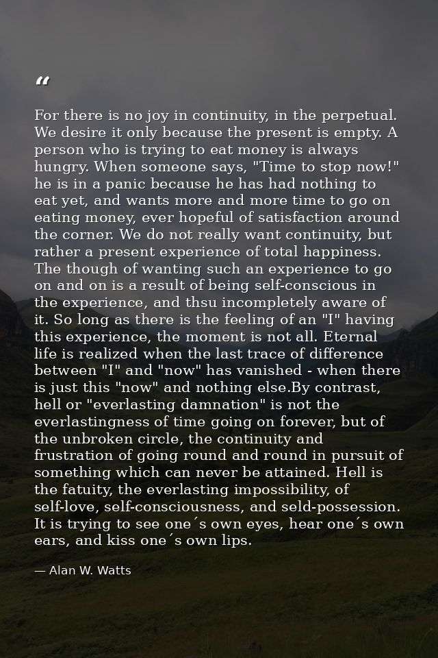 For there is no joy in continuity, in the perpetual. We desire it only because the present is empty. A person who is try — Alan W. Watts