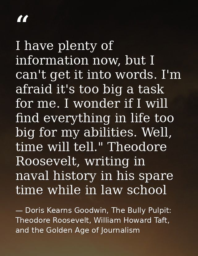 I have plenty of information now, but I can't get it into words. I'm afraid it's too big a task for me. I wonder if I wi — Doris Kearns Goodwin, The Bully Pulpit: Theodore Roosevelt, William Howard Taft, and the Golden Age of Journalism
