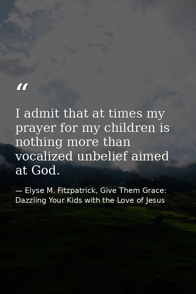 I admit that at times my prayer for my children is nothing more than vocalized unbelief aimed at God. — Elyse M. Fitzpatrick, Give Them Grace: Dazzling Your Kids with the Love of Jesus