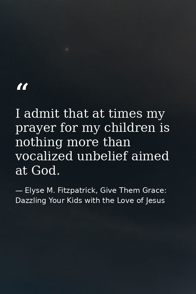 I admit that at times my prayer for my children is nothing more than vocalized unbelief aimed at God. — Elyse M. Fitzpatrick, Give Them Grace: Dazzling Your Kids with the Love of Jesus