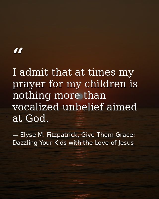 I admit that at times my prayer for my children is nothing more than vocalized unbelief aimed at God. — Elyse M. Fitzpatrick, Give Them Grace: Dazzling Your Kids with the Love of Jesus