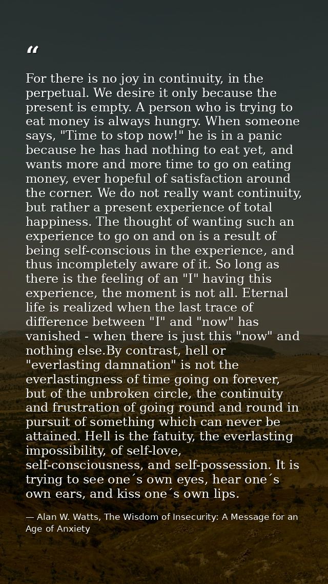 For there is no joy in continuity, in the perpetual. We desire it only because the present is empty. A person who is try — Alan W. Watts, The Wisdom of Insecurity: A Message for an Age of Anxiety