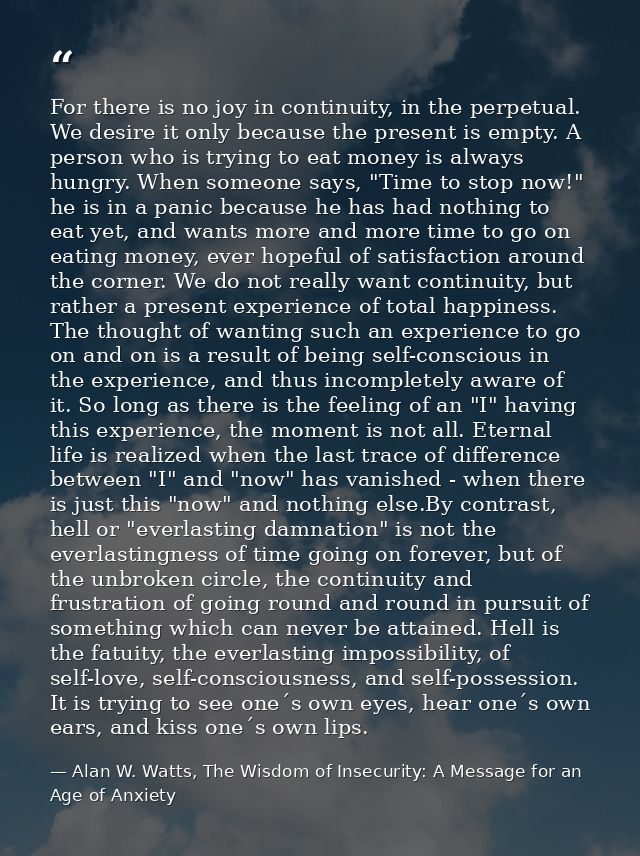 For there is no joy in continuity, in the perpetual. We desire it only because the present is empty. A person who is try — Alan W. Watts, The Wisdom of Insecurity: A Message for an Age of Anxiety