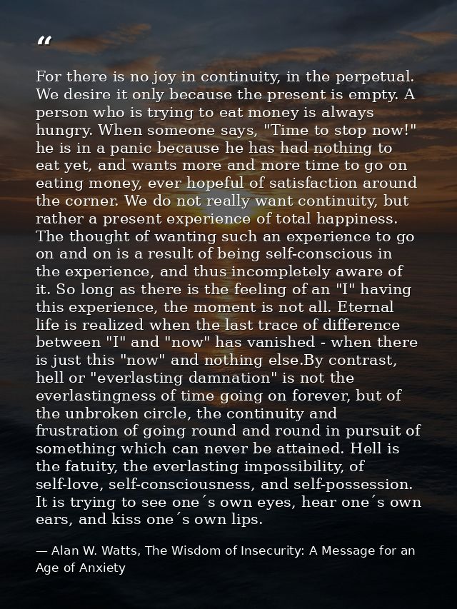 For there is no joy in continuity, in the perpetual. We desire it only because the present is empty. A person who is try — Alan W. Watts, The Wisdom of Insecurity: A Message for an Age of Anxiety