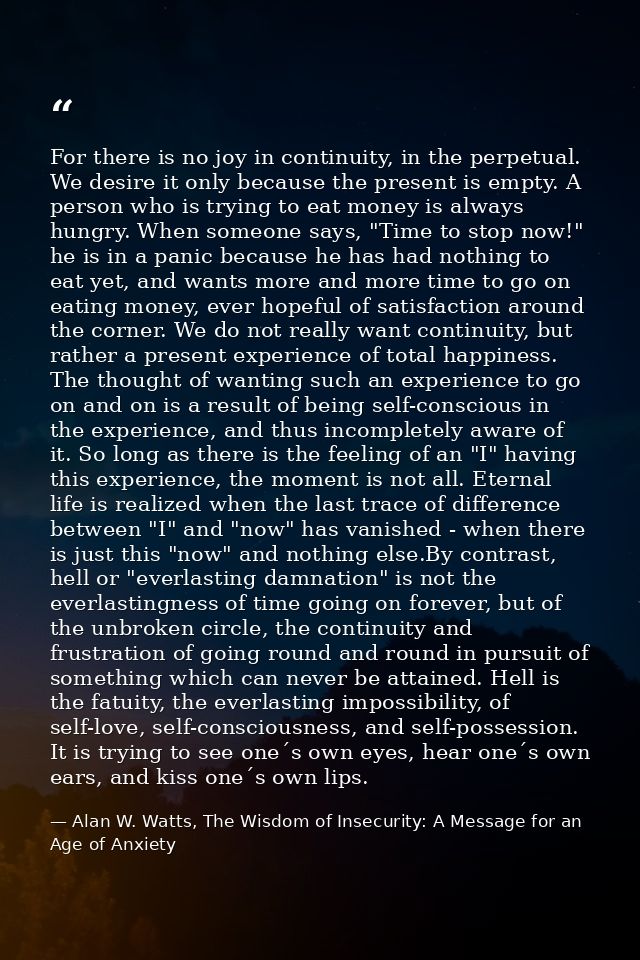 For there is no joy in continuity, in the perpetual. We desire it only because the present is empty. A person who is try — Alan W. Watts, The Wisdom of Insecurity: A Message for an Age of Anxiety
